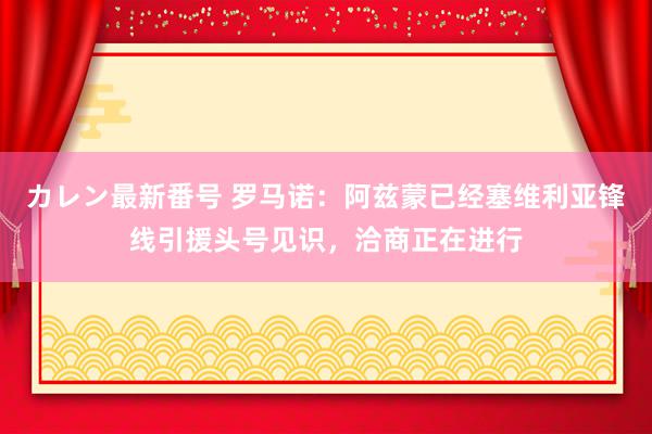 カレン最新番号 罗马诺：阿兹蒙已经塞维利亚锋线引援头号见识，洽商正在进行