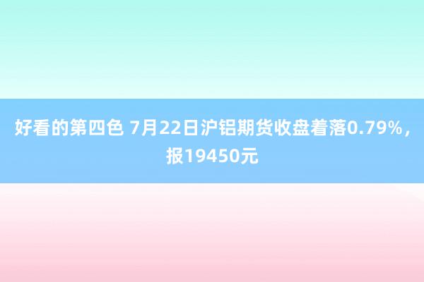 好看的第四色 7月22日沪铝期货收盘着落0.79%，报19450元