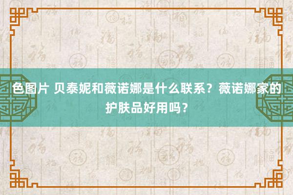 色图片 贝泰妮和薇诺娜是什么联系？薇诺娜家的护肤品好用吗？