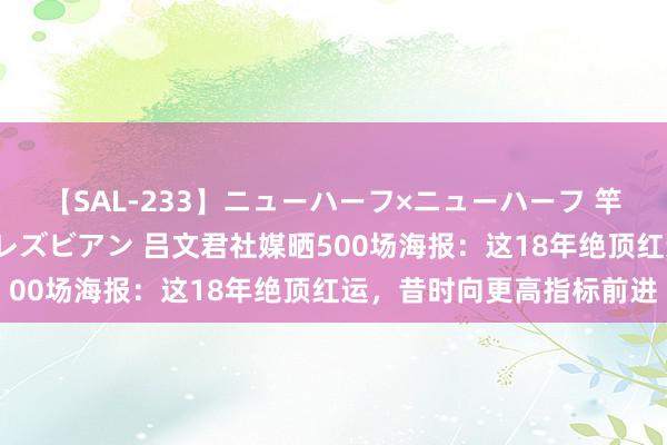 【SAL-233】ニューハーフ×ニューハーフ 竿有り同性愛まるごとNHレズビアン 吕文君社媒晒500场海报：这18年绝顶红运，昔时向更高指标前进