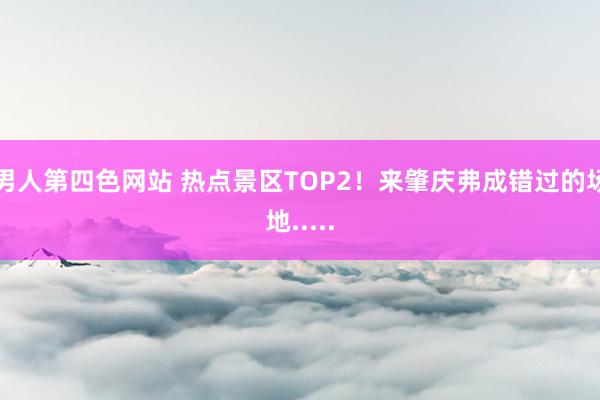 男人第四色网站 热点景区TOP2！来肇庆弗成错过的场地.....