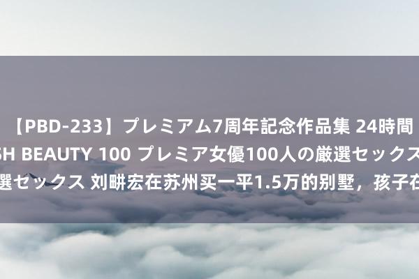 【PBD-233】プレミアム7周年記念作品集 24時間 PREMIUM STYLISH BEAUTY 100 プレミア女優100人の厳選セックス 刘畊宏在苏州买一平1.5万的别墅,孩子在镇上念书,叹:比上海好