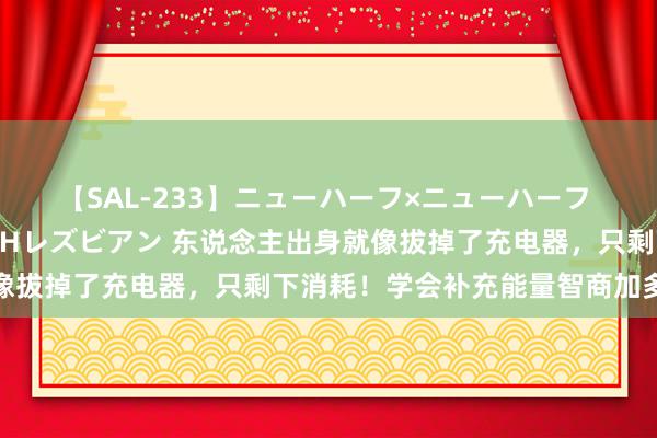 【SAL-233】ニューハーフ×ニューハーフ 竿有り同性愛まるごとNHレズビアン 东说念主出身就像拔掉了充电器,只剩下消耗!学会补充能量智商加多寿命