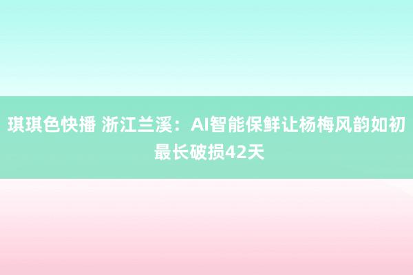 琪琪色快播 浙江兰溪：AI智能保鲜让杨梅风韵如初 最长破损42天