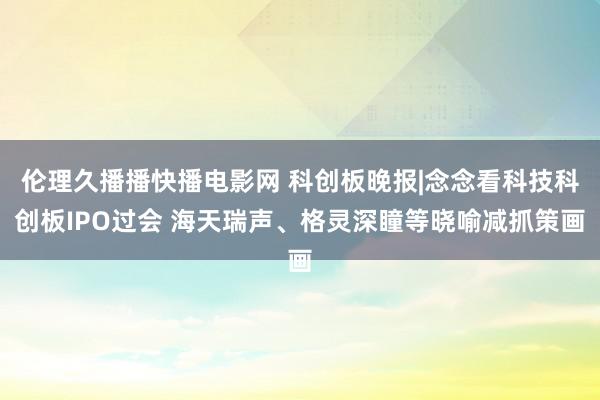 伦理久播播快播电影网 科创板晚报|念念看科技科创板IPO过会 海天瑞声、格灵深瞳等晓喻减抓策画