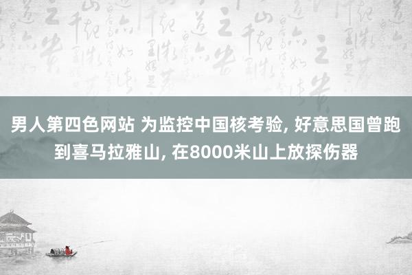 男人第四色网站 为监控中国核考验, 好意思国曾跑到喜马拉雅山, 在8000米山上放探伤器
