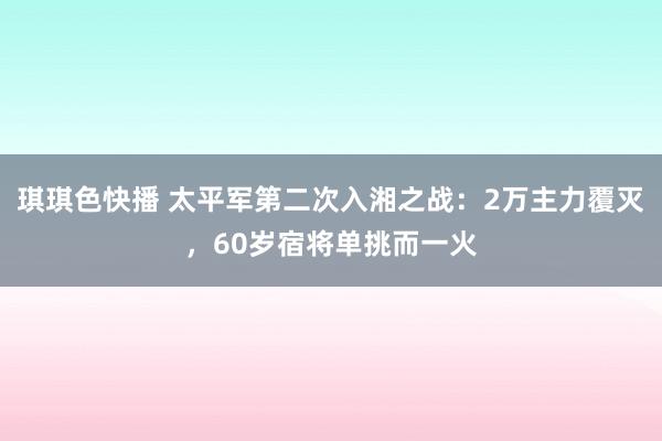 琪琪色快播 太平军第二次入湘之战：2万主力覆灭，60岁宿将单挑而一火