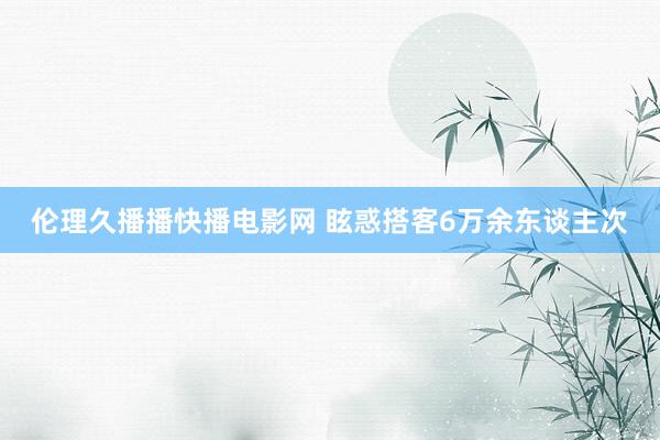 伦理久播播快播电影网 眩惑搭客6万余东谈主次