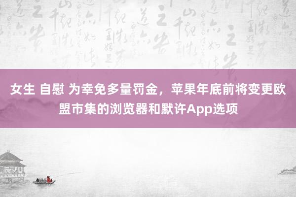 女生 自慰 为幸免多量罚金，苹果年底前将变更欧盟市集的浏览器和默许App选项