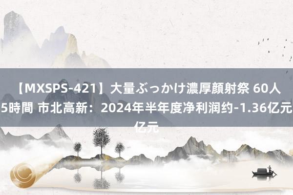 【MXSPS-421】大量ぶっかけ濃厚顔射祭 60人5時間 市北高新：2024年半年度净利润约-1.36亿元