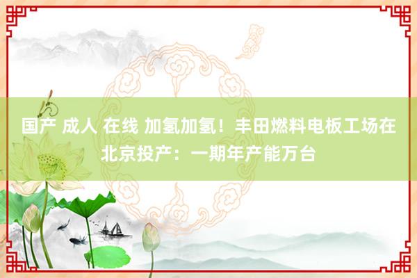 国产 成人 在线 加氢加氢!丰田燃料电板工场在北京投产:一期年产能万台