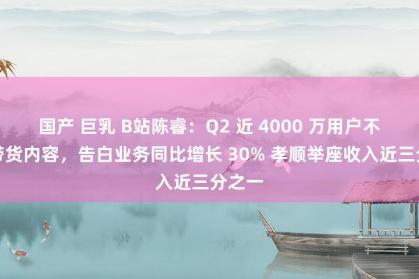 国产 巨乳 B站陈睿:Q2 近 4000 万用户不雅看带货内容,告白业务同比增长 30% 孝顺举座收入近三分之一