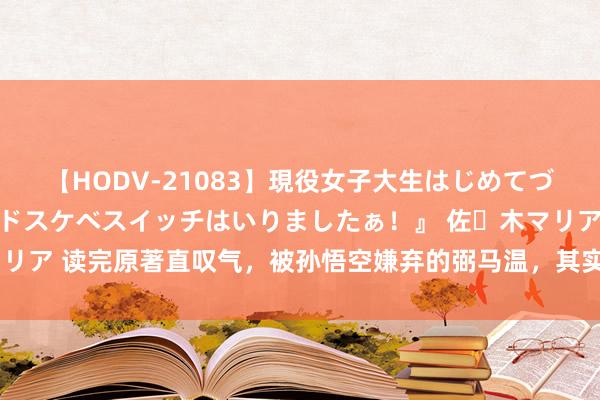 【HODV-21083】現役女子大生はじめてづくしのセックス 『私のドスケベスイッチはいりましたぁ!』 佐々木マリア 读完原著直叹气,被孙悟空嫌弃的弼马温,其实是众神们戒备的肥差