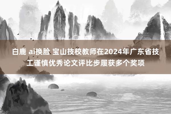白鹿 ai换脸 宝山技校教师在2024年广东省技工谨慎优秀论文评比步履获多个奖项
