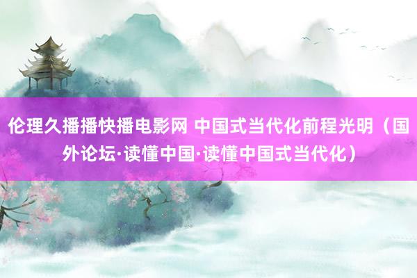 伦理久播播快播电影网 中国式当代化前程光明（国外论坛·读懂中国·读懂中国式当代化）