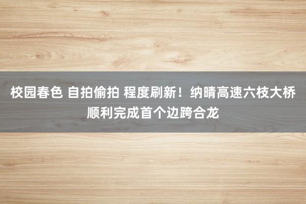 校园春色 自拍偷拍 程度刷新！纳晴高速六枝大桥顺利完成首个边跨合龙