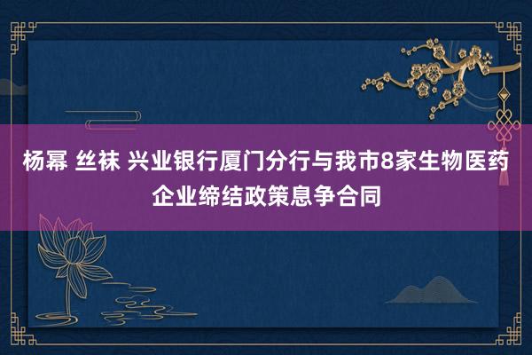 杨幂 丝袜 兴业银行厦门分行与我市8家生物医药企业缔结政策息争合同