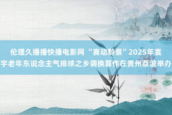 伦理久播播快播电影网 “赛动黔景”2025年寰宇老年东说念主气排球之乡调换算作在贵州荔波举办