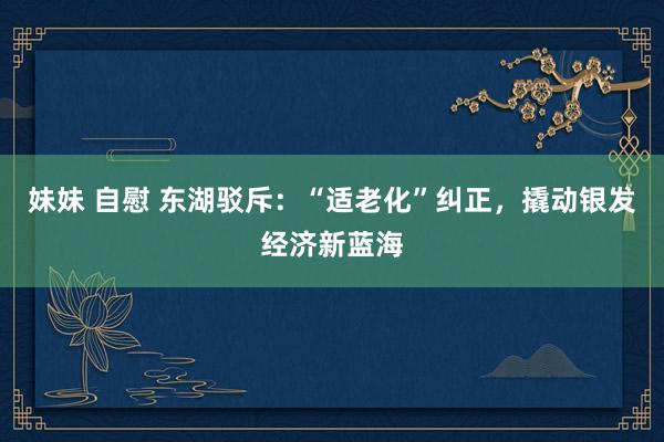 妹妹 自慰 东湖驳斥：“适老化”纠正，撬动银发经济新蓝海