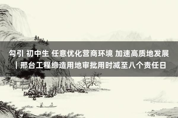 勾引 初中生 任意优化营商环境 加速高质地发展｜邢台工程缔造用地审批用时减至八个责任日