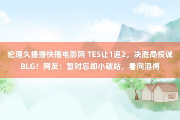 伦理久播播快播电影网 TES让1追2，决胜局投诚BLG！网友：暂时忘却小破站，看向滔搏