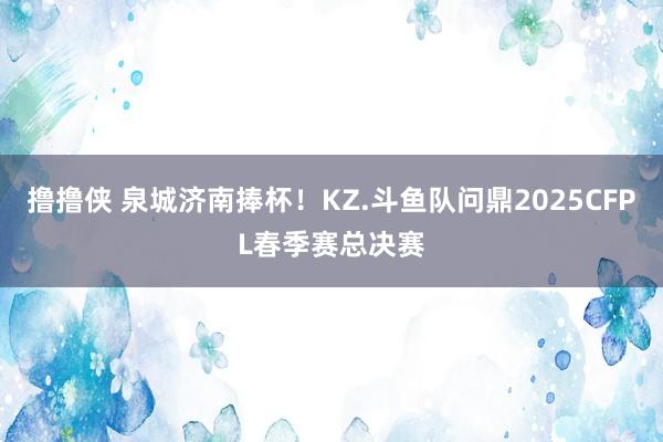 撸撸侠 泉城济南捧杯！KZ.斗鱼队问鼎2025CFPL春季赛总决赛