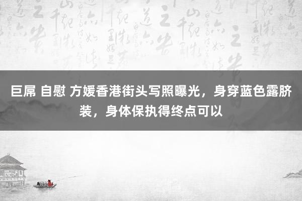 巨屌 自慰 方媛香港街头写照曝光，身穿蓝色露脐装，身体保执得终点可以