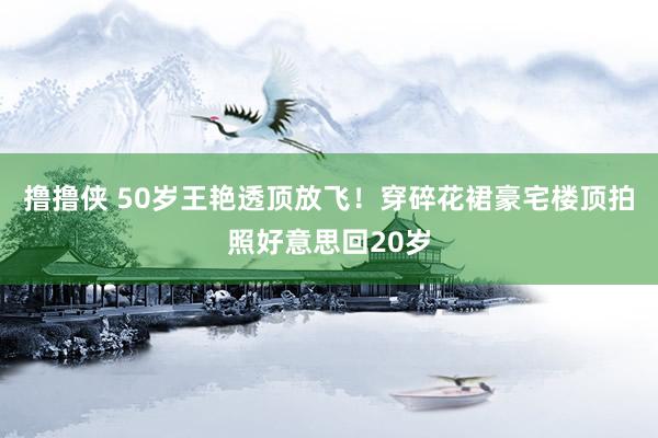 撸撸侠 50岁王艳透顶放飞！穿碎花裙豪宅楼顶拍照好意思回20岁