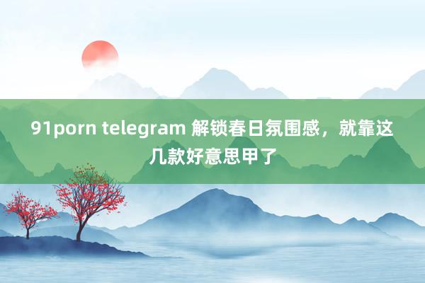 91porn telegram 解锁春日氛围感，就靠这几款好意思甲了