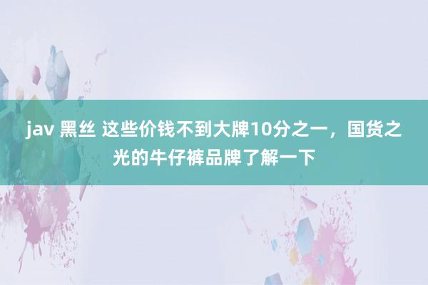jav 黑丝 这些价钱不到大牌10分之一，国货之光的牛仔裤品牌了解一下
