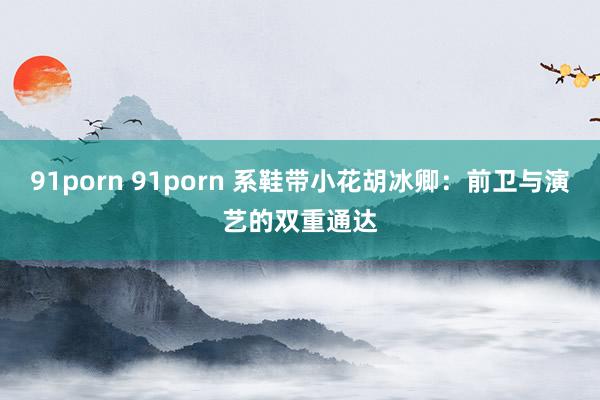 91porn 91porn 系鞋带小花胡冰卿：前卫与演艺的双重通达