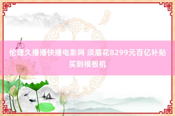 伦理久播播快播电影网 须眉花8299元百亿补贴买到模板机