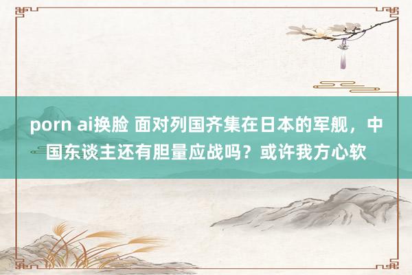 porn ai换脸 面对列国齐集在日本的军舰，中国东谈主还有胆量应战吗？或许我方心软