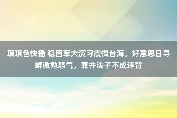 琪琪色快播 稳固军大演习震慑台海，好意思日寻衅激勉怒气，兼并法子不成违背