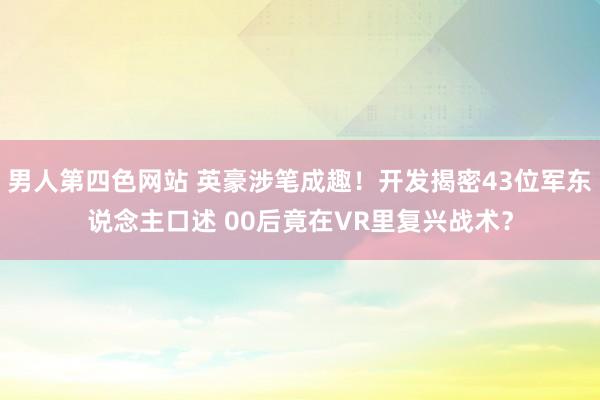 男人第四色网站 英豪涉笔成趣！开发揭密43位军东说念主口述 00后竟在VR里复兴战术？