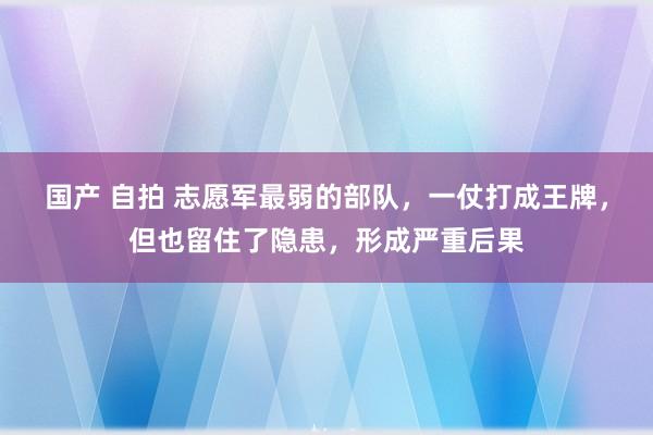 国产 自拍 志愿军最弱的部队，一仗打成王牌，但也留住了隐患，形成严重后果