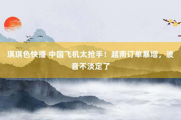 琪琪色快播 中国飞机太抢手！越南订单暴增，波音不淡定了