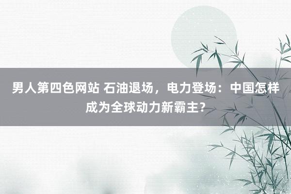 男人第四色网站 石油退场，电力登场：中国怎样成为全球动力新霸主？