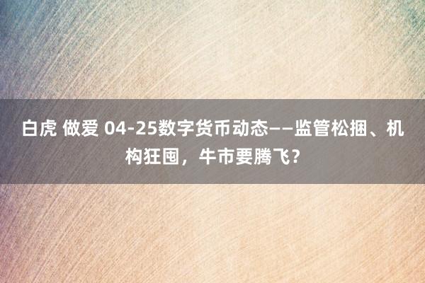 白虎 做爱 04-25数字货币动态——监管松捆、机构狂囤，牛市要腾飞？