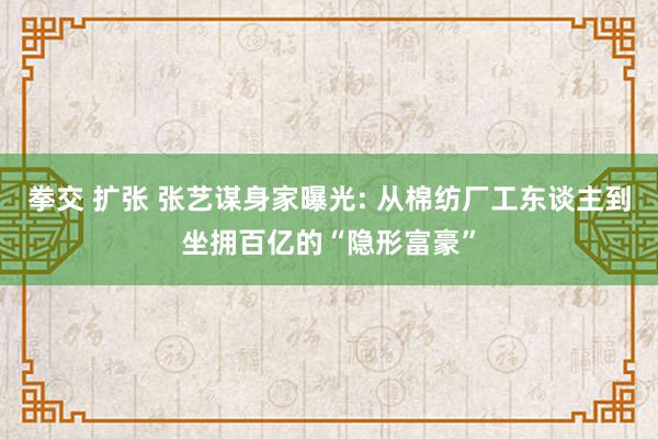 拳交 扩张 张艺谋身家曝光: 从棉纺厂工东谈主到坐拥百亿的“隐形富豪”
