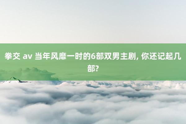 拳交 av 当年风靡一时的6部双男主剧, 你还记起几部?