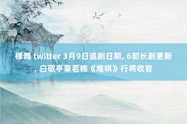 裸舞 twitter 3月9日追剧日期, 6部长剧更新, 白敬亭章若楠《难哄》行将收官