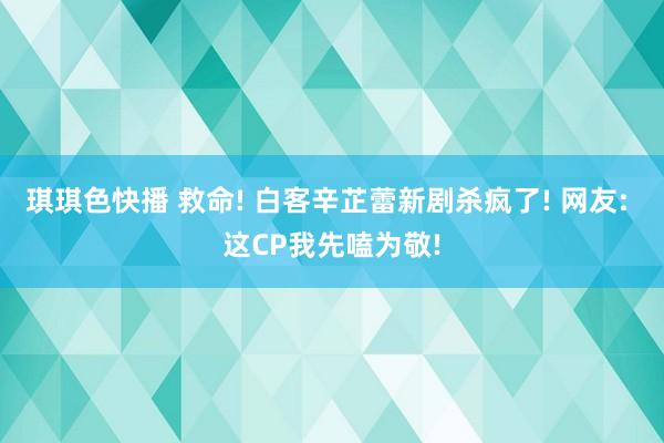 琪琪色快播 救命! 白客辛芷蕾新剧杀疯了! 网友: 这CP我先嗑为敬!