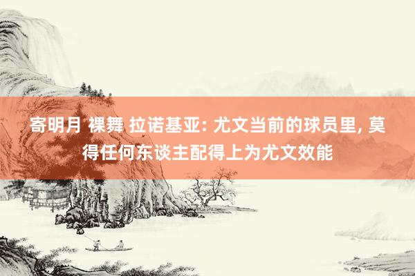 寄明月 裸舞 拉诺基亚: 尤文当前的球员里, 莫得任何东谈主配得上为尤文效能