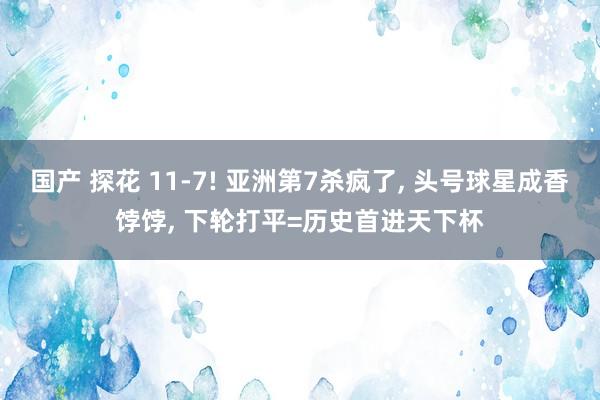 国产 探花 11-7! 亚洲第7杀疯了, 头号球星成香饽饽, 下轮打平=历史首进天下杯