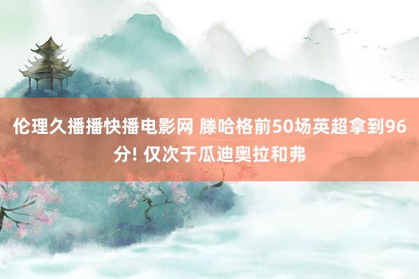 伦理久播播快播电影网 滕哈格前50场英超拿到96分! 仅次于瓜迪奥拉和弗