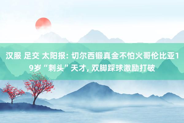 汉服 足交 太阳报: 切尔西锻真金不怕火哥伦比亚19岁“刺头”天才, 双脚踩球激励打破