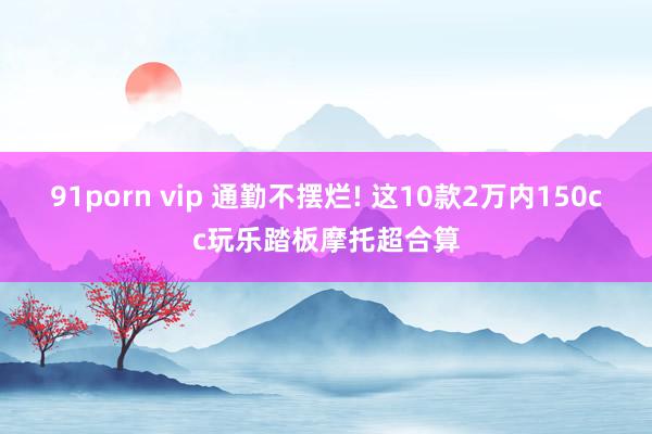 91porn vip 通勤不摆烂! 这10款2万内150cc玩乐踏板摩托超合算
