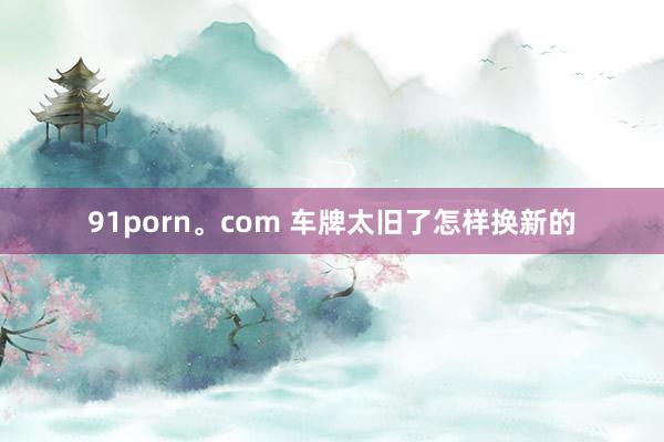 91porn。com 车牌太旧了怎样换新的