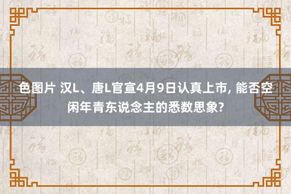 色图片 汉L、唐L官宣4月9日认真上市, 能否空闲年青东说念主的悉数思象?